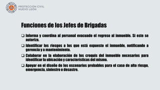 Funciones de los Jefes de Brigadas
 Informa y coordina al personal evacuado el regreso al inmueble. Si este se
autoriza.
 Identificar los riesgos a los que está expuesto el inmueble, notificando a
gerencia y a mantenimiento.
 Colaborar en la elaboración de los croquis del inmueble necesarios para
identificar la ubicación y características del mismo.
 Apoyar en el diseño de los escenarios probables para el caso de alto riesgo,
emergencia, siniestro o desastre.
 