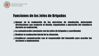 Funciones de los Jefes de Brigadas
Apoyar en la evaluación de los ejercicios de simulación, detectando
desviaciones con respecto al diseño, organizativo y operación del simulacro
durante su realización.
La comunicación constante con los jefes de brigadas y coordinador.
Realizar la evaluación inicial de la situación.
Establecer comunicación con el responsable del inmueble para acordar las
acciones a implementar.
 