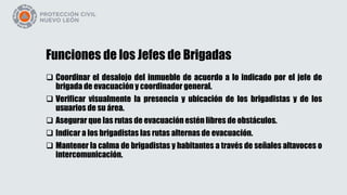 Funciones de los Jefes de Brigadas
 Coordinar el desalojo del inmueble de acuerdo a lo indicado por el jefe de
brigada de evacuación y coordinador general.
 Verificar visualmente la presencia y ubicación de los brigadistas y de los
usuarios de su área.
 Asegurar que las rutas de evacuación estén libres de obstáculos.
 Indicar a los brigadistas las rutas alternas de evacuación.
 Mantener la calma de brigadistas y habitantes a través de señales altavoces o
intercomunicación.
 