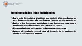 Funciones de los Jefes de Brigadas
 Dar la señal de desalojo a brigadistas para conducir a los usuarios por las
rutas de evacuación hasta la(s) zona de menor riesgo ya sea interna o externa.
 Revisar la lista de presentes levantada en el área de seguridad, reportando al
coordinador general los ausentes y las causas si las conoce.
 Mantener el orden de los evacuados, en las zonas de menor riesgo.
 Informar al coordinador general sobre el desarrollo de las acciones del
simulacro realizadas en el inmueble.
 