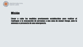 Misión
Llevar a cabo las medidas previamente establecidas para realizar el
repliegue o la evacuación de personas a una zona de menor riesgo, ante la
amenaza o presencia de una emergencia.
 
