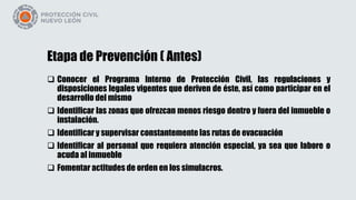 Etapa de Prevención ( Antes)
 Conocer el Programa Interno de Protección Civil, las regulaciones y
disposiciones legales vigentes que deriven de éste, así como participar en el
desarrollo del mismo
 Identificar las zonas que ofrezcan menos riesgo dentro y fuera del inmueble o
instalación.
 Identificar y supervisar constantemente las rutas de evacuación
 Identificar al personal que requiera atención especial, ya sea que labore o
acuda al inmueble
 Fomentar actitudes de orden en los simulacros.
 