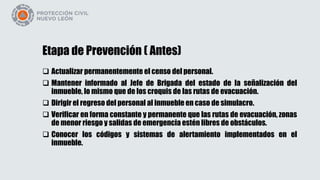 Etapa de Prevención ( Antes)
 Actualizar permanentemente el censo del personal.
 Mantener informado al Jefe de Brigada del estado de la señalización del
inmueble, lo mismo que de los croquis de las rutas de evacuación.
 Dirigir el regreso del personal al inmueble en caso de simulacro.
 Verificar en forma constante y permanente que las rutas de evacuación, zonas
de menor riesgo y salidas de emergencia estén libres de obstáculos.
 Conocer los códigos y sistemas de alertamiento implementados en el
inmueble.
 