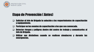 Etapa de Prevención ( Antes)
 Solicitar al Jefe de Brigada la solución a los requerimientos de capacitación
y equipamiento.
 Participar en los eventos de capacitación a los que sea convocado.
 Detectar riesgos y peligros dentro del centro de trabajo y comunicarlos al
Jefe de Brigada.
 Utilizar sus distintivos cuando se realicen simulacros y durante las
emergencias.
 
