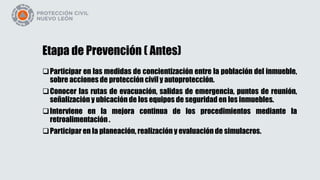 Etapa de Prevención ( Antes)
Participar en las medidas de concientización entre la población del inmueble,
sobre acciones de protección civil y autoprotección.
Conocer las rutas de evacuación, salidas de emergencia, puntos de reunión,
señalización y ubicación de los equipos de seguridad en los inmuebles.
Interviene en la mejora continua de los procedimientos mediante la
retroalimentación .
Participar en la planeación, realización y evaluación de simulacros.
 