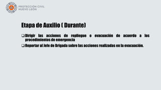 Etapa de Auxilio ( Durante)
Dirigir las acciones de repliegue o evacuación de acuerdo a los
procedimientos de emergencia
Reportar al Jefe de Brigada sobre las acciones realizadas en la evacuación.
 