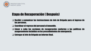 Etapa de Recuperación ( Después)
 Recibir y comunicar las instrucciones de Jefe de Brigada para el ingreso de
las personas.
 Coordinar el regreso del personal al inmueble.
 Llevar a cabo las acciones de recuperación conforme a las políticas de
aseguramiento incluidas en los procedimientos de emergencia.
 Entregar al Jefe de Brigada un informe final.
 