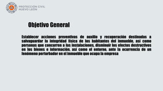 Objetivo General
Establecer acciones preventivas de auxilio y recuperación destinadas a
salvaguardar la integridad física de los habitantes del inmueble, así como
personas que concurren a las instalaciones, disminuir los efectos destructivos
en los bienes e información, así como el entorno, ante la ocurrencia de un
fenómeno perturbador en el inmueble que ocupa la empresa
 