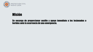 Misión
Se encarga de proporcionar auxilio y apoyo inmediato a los lesionados o
heridos ante la ocurrencia de una emergencia.
 