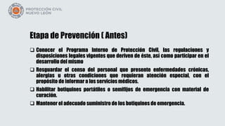 Etapa de Prevención ( Antes)
 Conocer el Programa Interno de Protección Civil, las regulaciones y
disposiciones legales vigentes que deriven de éste, así como participar en el
desarrollo del mismo
 Resguardar el censo del personal que presente enfermedades crónicas,
alergias u otras condiciones que requieran atención especial, con el
propósito de informar a los servicios médicos.
 Habilitar botiquines portátiles o semifijos de emergencia con material de
curación.
 Mantener el adecuado suministro de los botiquines de emergencia.
 