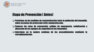 Etapa de Prevención ( Antes)
 Participar en las medidas de concientización entre la población del inmueble,
sobre acciones de protección civil y autoprotección.
 Conocer las rutas de evacuación, salidas de emergencia, señalización y
ubicación de los equipos de seguridad en los inmuebles.
 Interviene en la mejora continua de los procedimientos mediante la
retroalimentación .
 