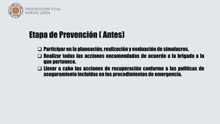 Etapa de Prevención ( Antes)
 Participar en la planeación, realización y evaluación de simulacros.
 Realizar todas las acciones encomendadas de acuerdo a la brigada a la
que pertenece.
 Llevar a cabo las acciones de recuperación conforme a las políticas de
aseguramiento incluidas en los procedimientos de emergencia.
 