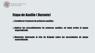 Etapa de Auxilio ( Durante)
Establecer el puesto de primeros auxilios.
Aplicar los procedimientos de primeros auxilios, en tanto arribe el apoyo
especializado.
Mantener informado al Jefe de Brigada sobre las necesidades de apoyo
especializado.
 