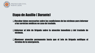 Etapa de Auxilio ( Durante)
Recabar datos necesarios sobre las condiciones de las víctimas para informar
a los servicios médicos en caso de traslado.
Informar al Jefe de Brigada sobre la atención inmediata y del traslado de
víctimas.
Mantener atención permanente hasta que el Jefe de Brigada notifique el
término de la emergencia.
 