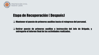 Etapa de Recuperación ( Después)
 Mantener el puesto de primeros auxilios hasta el reingreso del personal.
 Retirar puesto de primeros auxilios a instrucción del Jefe de Brigada, y
entregarle el informe final de las actividades realizadas.
 