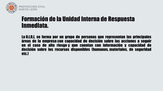 Formación de la Unidad Interna de Respuesta
Inmediata.
La U.I.R.I, se forma por un grupo de personas que representan las principales
áreas de la empresa con capacidad de decisión sobre las acciones a seguir
en el caso de alto riesgo y que cuentan con información y capacidad de
decisión sobre los recursos disponibles (humanos, materiales, de seguridad
etc.)
 
