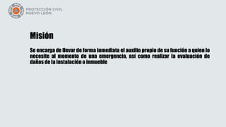 Misión
Se encarga de llevar de forma inmediata el auxilio propio de su función a quien lo
necesite al momento de una emergencia, así como realizar la evaluación de
daños de la instalación o inmueble
 
