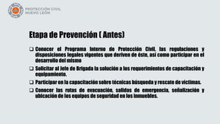 Etapa de Prevención ( Antes)
 Conocer el Programa Interno de Protección Civil, las regulaciones y
disposiciones legales vigentes que deriven de éste, así como participar en el
desarrollo del mismo
 Solicitar al Jefe de Brigada la solución a los requerimientos de capacitación y
equipamiento.
 Participar en la capacitación sobre técnicas búsqueda y rescate de víctimas.
 Conocer las rutas de evacuación, salidas de emergencia, señalización y
ubicación de los equipos de seguridad en los inmuebles.
 