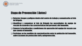 Etapa de Prevención ( Antes)
 Detectar riesgos y peligros dentro del centro de trabajo y comunicarlos al Jefe
de Brigada.
 Identificar y comunicar al Jefe de Brigada las necesidades de equipo de
rescate de acuerdo a las características del personal y del inmueble.
 Conocer la localización y condiciones de operación del equipo de rescate con
que cuenta el inmueble.
 Participar en las medidas de concientización entre la población del inmueble,
sobre acciones de protección civil y autoprotección.
 