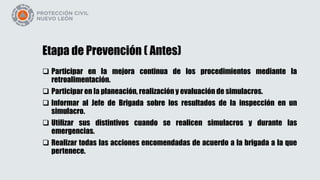 Etapa de Prevención ( Antes)
 Participar en la mejora continua de los procedimientos mediante la
retroalimentación.
 Participar en la planeación, realización y evaluación de simulacros.
 Informar al Jefe de Brigada sobre los resultados de la inspección en un
simulacro.
 Utilizar sus distintivos cuando se realicen simulacros y durante las
emergencias.
 Realizar todas las acciones encomendadas de acuerdo a la brigada a la que
pertenece.
 