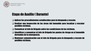 Etapa de Auxilio ( Durante)
 Aplicar los procedimientos establecidos para la búsqueda y rescate.
 Realizar una inspección de las áreas del inmueble para localizar y rescatar
posibles víctimas.
 Comunicar al Jefe de Brigada sobre las condiciones de las víctimas.
 Identificar y comunicar al Jefe de Brigada los puntos de riesgo en el inmueble
derivados de la emergencia.
 Mantener comunicación con el Jefe de Brigada para la búsqueda y rescate de
posibles víctimas.
 
