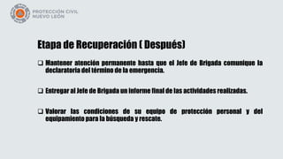 Etapa de Recuperación ( Después)
 Mantener atención permanente hasta que el Jefe de Brigada comunique la
declaratoria del término de la emergencia.
 Entregar al Jefe de Brigada un informe final de las actividades realizadas.
 Valorar las condiciones de su equipo de protección personal y del
equipamiento para la búsqueda y rescate.
 