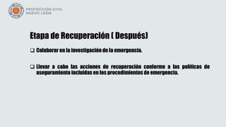 Etapa de Recuperación ( Después)
 Colaborar en la investigación de la emergencia.
 Llevar a cabo las acciones de recuperación conforme a las políticas de
aseguramiento incluidas en los procedimientos de emergencia.
 