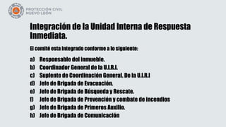 Integración de la Unidad Interna de Respuesta
Inmediata.
El comité esta integrado conforme a lo siguiente:
a) Responsable del inmueble.
b) Coordinador General de la U.I.R.I.
c) Suplente de Coordinación General. De la U.I.R.I
d) Jefe de Brigada de Evacuación.
e) Jefe de Brigada de Búsqueda y Rescate.
f) Jefe de Brigada de Prevención y combate de incendios
g) Jefe de Brigada de Primeros Auxilio.
h) Jefe de Brigada de Comunicación
 