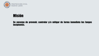 Misión
Se encarga de prevenir, controlar y/o mitigar de forma inmediata los fuegos
incipientes.
 