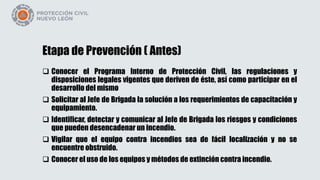 Etapa de Prevención ( Antes)
 Conocer el Programa Interno de Protección Civil, las regulaciones y
disposiciones legales vigentes que deriven de éste, así como participar en el
desarrollo del mismo
 Solicitar al Jefe de Brigada la solución a los requerimientos de capacitación y
equipamiento.
 Identificar, detectar y comunicar al Jefe de Brigada los riesgos y condiciones
que pueden desencadenar un incendio.
 Vigilar que el equipo contra incendios sea de fácil localización y no se
encuentre obstruido.
 Conocer el uso de los equipos y métodos de extinción contra incendio.
 