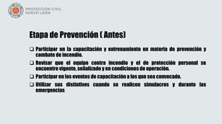 Etapa de Prevención ( Antes)
 Participar en la capacitación y entrenamiento en materia de prevención y
combate de incendio.
 Revisar que el equipo contra incendio y el de protección personal se
encuentre vigente, señalizado y en condiciones de operación.
 Participar en los eventos de capacitación a los que sea convocado.
 Utilizar sus distintivos cuando se realicen simulacros y durante las
emergencias
 