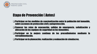 Etapa de Prevención ( Antes)
Participar en las medidas de concientización entre la población del inmueble,
sobre acciones de protección civil y autoprotección.
Conocer las rutas de evacuación, salidas de emergencia, señalización y
ubicación de los equipos de seguridad en los inmuebles.
Participar en la mejora continua de los procedimientos mediante la
retroalimentación.
Participar en la planeación, realización y evaluación de simulacros.
 