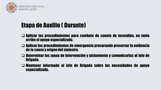 Etapa de Auxilio ( Durante)
 Aplicar los procedimientos para combate de conato de incendios, en tanto
arribe el apoyo especializado.
 Aplicar los procedimientos de emergencia procurando preservar la evidencia
de la causa y origen del siniestro.
 Determinar las zonas de intervención y aislamiento y comunicarlas al Jefe de
Brigada.
 Mantener informado al Jefe de Brigada sobre las necesidades de apoyo
especializado.
 
