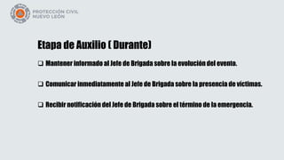 Etapa de Auxilio ( Durante)
 Mantener informado al Jefe de Brigada sobre la evolución del evento.
 Comunicar inmediatamente al Jefe de Brigada sobre la presencia de víctimas.
 Recibir notificación del Jefe de Brigada sobre el término de la emergencia.
 