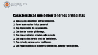 Características que deben tener los brigadistas
 Vocación de servicio y actitud dinámica.
 Tener buena salud física y mental.
 Con disposición de colaboración.
 Con don de mando y liderazgo.
 Con conocimientos previos en la materia.
 Con capacidad para la toma de decisiones.
 Con criterio para resolver problemas.
 Con responsabilidad, iniciativa, formalidad, aplomo y cordialidad.
 