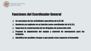 Funciones del Coordinador General
 Se encargara de las actividades operativas de la U.I.RI.
 Nombrara un suplente en su función como coordinador de la U.I.R.I.
 Supervisa la conformación de las Brigadas de protección civil.
 Propone la adquisición del equipo y material de emergencia para las
brigadas.
 Identifica los posibles riesgos a que puede estar expuesto el inmueble
 