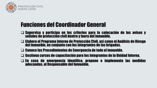 Funciones del Coordinador General
 Supervisa y participa en los criterios para la colocación de los avisos y
señales de protección civil dentro y fuera del inmueble.
 Elabora el Programa Interno de Protección Civil, así como el Análisis de Riesgo
del inmueble, en conjunto con los integrantes de las brigadas.
 Conoce los Procedimientos de Emergencia de todo el inmueble.
 Gestiona cursos de capacitación para los integrantes de la Unidad Interna.
 En caso de emergencia identifica, propone e implementa las medidas
adecuadas, al Responsable del Inmueble.
 