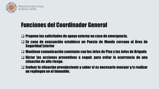 Funciones del Coordinador General
 Propone las solicitudes de apoyo externo en caso de emergencia.
 En caso de evacuación establece un Puesto de Mando cercano al Área de
Seguridad Exterior
 Mantiene comunicación constante con los Jefes de Piso y los Jefes de Brigada
 Dictar las acciones preventivas a seguir, para evitar la ocurrencia de una
situación de alto riesgo.
 Evaluar la situación prevaleciente y saber si es necesario evacuar y/o realizar
un repliegue en el inmueble.
 