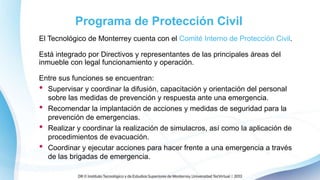 Programa de Protección Civil
El Tecnológico de Monterrey cuenta con el Comité Interno de Protección Civil.
Está integrado por Directivos y representantes de las principales áreas del
inmueble con legal funcionamiento y operación.
Entre sus funciones se encuentran:
• Supervisar y coordinar la difusión, capacitación y orientación del personal
sobre las medidas de prevención y respuesta ante una emergencia.
• Recomendar la implantación de acciones y medidas de seguridad para la
prevención de emergencias.
• Realizar y coordinar la realización de simulacros, así como la aplicación de
procedimientos de evacuación.
• Coordinar y ejecutar acciones para hacer frente a una emergencia a través
de las brigadas de emergencia.
 