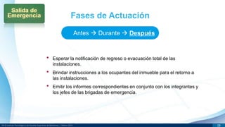 DR © Instituto Tecnológico y de Estudios Superiores de Monterrey | México 2013 19
• Esperar la notificación de regreso o evacuación total de las
instalaciones.
• Brindar instrucciones a los ocupantes del inmueble para el retorno a
las instalaciones.
• Emitir los informes correspondientes en conjunto con los integrantes y
los jefes de las brigadas de emergencia.
Fases de Actuación
Antes  Durante  Después
 