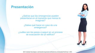 Presentación
¿Sabías que las emergencias pueden
presentarse en el momento que menos lo
imaginas?
¿Sabes qué hacer en caso de una
emergencia?
¿cuáles son los pasos a seguir en un proceso
de evacuación de un edificio?
 