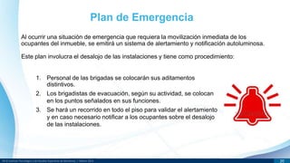 DR © Instituto Tecnológico y de Estudios Superiores de Monterrey | México 2013 20
Al ocurrir una situación de emergencia que requiera la movilización inmediata de los
ocupantes del inmueble, se emitirá un sistema de alertamiento y notificación autoluminosa.
Este plan involucra el desalojo de las instalaciones y tiene como procedimiento:
Plan de Emergencia
1. Personal de las brigadas se colocarán sus aditamentos
distintivos.
2. Los brigadistas de evacuación, según su actividad, se colocan
en los puntos señalados en sus funciones.
3. Se hará un recorrido en todo el piso para validar el alertamiento
y en caso necesario notificar a los ocupantes sobre el desalojo
de las instalaciones.
 