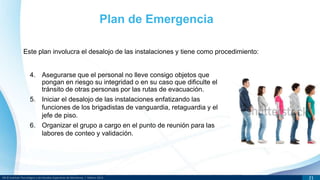 DR © Instituto Tecnológico y de Estudios Superiores de Monterrey | México 2013 21
Este plan involucra el desalojo de las instalaciones y tiene como procedimiento:
Plan de Emergencia
4. Asegurarse que el personal no lleve consigo objetos que
pongan en riesgo su integridad o en su caso que dificulte el
tránsito de otras personas por las rutas de evacuación.
5. Iniciar el desalojo de las instalaciones enfatizando las
funciones de los brigadistas de vanguardia, retaguardia y el
jefe de piso.
6. Organizar el grupo a cargo en el punto de reunión para las
labores de conteo y validación.
 