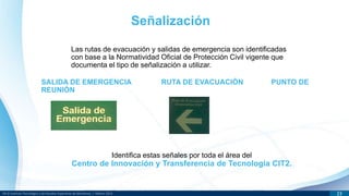 DR © Instituto Tecnológico y de Estudios Superiores de Monterrey | México 2013 23
Las rutas de evacuación y salidas de emergencia son identificadas
con base a la Normatividad Oficial de Protección Civil vigente que
documenta el tipo de señalización a utilizar.
Señalización
SALIDA DE EMERGENCIA RUTA DE EVACUACIÓN PUNTO DE
REUNIÓN
Identifica estas señales por toda el área del
Centro de Innovación y Transferencia de Tecnología CIT2.
 