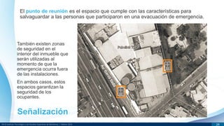 DR © Instituto Tecnológico y de Estudios Superiores de Monterrey | México 2013 24
El punto de reunión es el espacio que cumple con las características para
salvaguardar a las personas que participaron en una evacuación de emergencia.
También existen zonas
de seguridad en el
interior del inmueble que
serán utilizadas al
momento de que la
emergencia ocurra fuera
de las instalaciones.
En ambos casos, estos
espacios garantizan la
seguridad de los
ocupantes.
Señalización
 