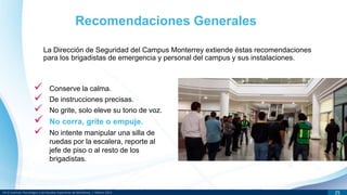 DR © Instituto Tecnológico y de Estudios Superiores de Monterrey | México 2013 25
La Dirección de Seguridad del Campus Monterrey extiende éstas recomendaciones
para los brigadistas de emergencia y personal del campus y sus instalaciones.
Recomendaciones Generales
 Conserve la calma.
 De instrucciones precisas.
 No grite, solo eleve su tono de voz.
 No corra, grite o empuje.
 No intente manipular una silla de
ruedas por la escalera, reporte al
jefe de piso o al resto de los
brigadistas.
 