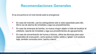DR © Instituto Tecnológico y de Estudios Superiores de Monterrey | México 2013 26
Si se encuentra en el nivel donde está la emergencia:
Recomendaciones Generales
• En caso de incendio, use los extinguidores solo si está capacitado para ello.
Dé la voz de alarma de inmediato y siga sus procedimientos.
• En caso de amenaza de bomba, no mueva ningún objeto ni trate de localizar el
artefacto, reporte de inmediato y siga sus procedimientos de agrupamiento.
• En caso de concentración de humos o tóxicos, utilice las técnicas para caos
especiales de evacuación, como postura medía, salida a “gatas” o en postura
baja, también conocida como “pecho a tierra”.
 