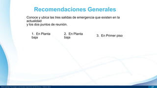 DR © Instituto Tecnológico y de Estudios Superiores de Monterrey | México 2013 27
Conoce y ubica las tres salidas de emergencia que existen en la
actualidad
y los dos puntos de reunión.
Recomendaciones Generales
1. En Planta
baja
2. En Planta
baja
3. En Primer piso
 