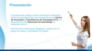 DR © Instituto Tecnológico y de Estudios Superiores de Monterrey | México 2013 3
Presentación
A continuación podrás revisar información importante
sobre los procedimientos de evacuación que el Centro
de Innovación y Transferencia de Tecnología CIT2 y el
departamento de Soluciones de Aprendizaje ha
preparado para ti…
Además de la información detallada, cuentas con el
apoyo de casos y actividades de repaso.
 