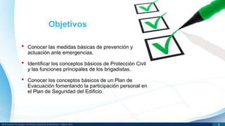 DR © Instituto Tecnológico y de Estudios Superiores de Monterrey | México 2013 4
• Conocer las medidas básicas de prevención y
actuación ante emergencias.
• Identificar los conceptos básicos de Protección Civil
y las funciones principales de los brigadistas.
• Conocer los conceptos básicos de un Plan de
Evacuación fomentando la participación personal en
el Plan de Seguridad del Edificio.
Objetivos
 